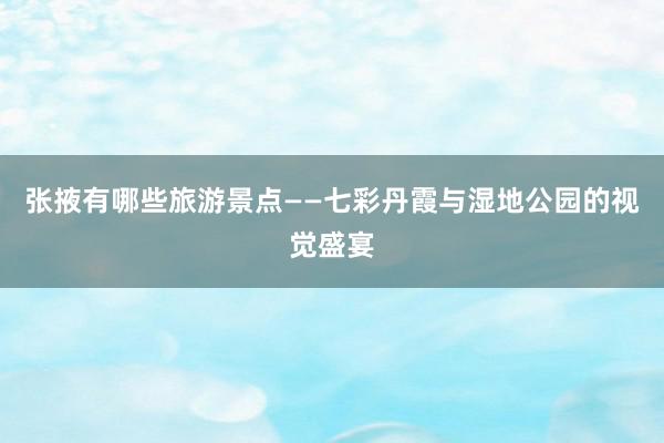 张掖有哪些旅游景点——七彩丹霞与湿地公园的视觉盛宴